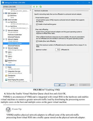 FIGURE 6-7 Enabling VMQ
4. Select the Enable Virtual Machine Queue check box and click OK.
VMMQ is an extension of VMQ and is integrated with virtual RSS in the hardware and enables
virtual machines to sustain a greater network traffic load by distributing the processing across
multiple cores on the host and multiple cores on the guest virtual machine.
Exam Tip
VMMQ enables physical network adapters to offload some of the network traffic
processing from virtual RSS into a traffic queue stored on the physical network adapter.
 