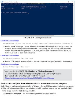 FIGURE 6-10 Defining traffic classes
Click here to view code image
New-NetQosTrafficClass 'SMB Direct Traffic' –Priority 4 –Algorithm ETS –Bandwidth 30
5. Enable the DCB settings. Use the Windows PowerShell Set-NetQosDcbxSetting cmdlet. For
example, the following command enables the DCB settings and the -willing $true parameter
enables the adapter to accept remote DCB configuration from remote devices via the DCBX
protocol, as well as from the local server:
Click here to view code image
Set-NetQosDcbxSetting –Willing $true
6. Enable DCB on your network adapters. Use the Enable-NetAdapterQos cmdlet. For example:
Click here to view code image
Enable-NetAdapterQos 'Ethernet 2'
Need More Review? DCB QOS Cmdlets in Windows Powershell
To review further details about implementing QoS with DCB using Windows
PowerShell, refer to the Microsoft TechNet website at
https://technet.microsoft.com/library/hh967440(v=wps.630).aspx.
Enable and configure SMB Direct on RDMA-enabled network adapters
SMB Direct is implemented automatically in Windows Server 2016 on network adapters that support
RDMA. NICs that support RDMA run at full speed with very low latency, and use very little CPU.
SMB Direct provides the following benefits:
Increased throughput Uses the full throughput of high-speed networks.
 