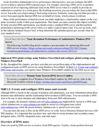 Aside from these fundamental server performance characteristics, you can configure the DNS
server to help to optimize DNS responsiveness. For example, allowing a DNS server to perform
recursion involves imposing additional load on the DNS server when it is unable to provide an
authoritative response to a client query. By disabling recursion, you can reduce the load on that DNS
server, but at the cost of preventing it from using recursion. Similarly, removing root hints prevents a
server from querying the Internet DNS tree on behalf of clients, which reduces workload.
Many of the performance-related decisions you make might have a functionality impact on the way
name resolution works within your organization. That means you must consider that impact carefully.
To help you plan DNS optimization, you should create a standard DNS server and then perform
performance monitoring on the server while it is under a typical query load. You can use tools, such
as the industry standard dnsperf tool, to help determine the optimum queries per second value for
your standard server.
Need More Review? Name Resolution Performance of Authoritative Windows DNS
Server
The following TechNet blog article contains a test procedure for optimizing Microsoft
DNS servers at https://blogs.technet.microsoft.com/networking/2015/08/13/name-
resolution-performance-of-authoritative-windows-dns-server-2012-r2/.
Implement DNS global settings using Windows PowerShell and configure global settings using
Windows PowerShell
So far, throughout this chapter, you have seen that you can perform many of the implementation and
configuration tasks on DNS servers by using Windows PowerShell. In Skill 1.2: Create and configure
DNS zones and records, you explore more Windows PowerShell cmdlets for the DNS server role.
Need More Review? Domain Name System (DNS) Server Cmdlets
To review a complete list of Windows PowerShell cmdlets for DNS server, refer to the
Microsoft TechNet website at https://technet.microsoft.com/library/jj649850.aspx.
Skill 1.2: Create and configure DNS zones and records
Although DNS is based on the concept of domains and subdomains, you store information about these
domains and subdomains and the relationship between them in DNS zones. You can consider a DNS
zone to be one or more domains and subdomains from your DNS infrastructure.
For example, the domains Adatum.com and sales.adatum.com might both be stored in a DNS zone
called Adatum.com, or sales.adatum.com might be stored in a delegated zone called
sales.adatum.com, while the parent domain, Adatum.com, is stored in its own zone.
You can store the zone in files on the DNS server or in the Active Directory Domain Services (AD
DS) database. It is important that you know how and when to create primary and secondary zones,
delegated zones, AD DS–integrated zones, and stub zones.
Overview of DNS zones
Zones are used by DNS servers to resolve client DNS queries. Usually, clients perform forward
 