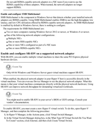 Do not add RDMA-capable network adapters to a NIC team if you want to use the
RDMA capability of those adapters. When teamed, the network adapters no longer
support RDMA.
Enable and configure SMB Multichannel
SMB Multichannel is the component in Windows Server that detects whether your installed network
adapters are RDMA-capable. Using SMB Multichannel enables SMB to use the high throughput, low
latency, and low CPU utilization offered by RDMA-capable network adapters. As SMB Multichannel
is enabled by default in Windows Server, there is nothing to configure.
The requirements for SMB Multichannel are:
Two or more computers running Windows Server 2012 or newer, or Windows 8 or newer.
One of the following network adapter configurations:
Multiple NICs
One or more RSS-capable NICs
One or more NICs configured as part of a NIC team
One or more RDMA-capable NICs
Enable and configure SR-IOV on a supported network adapter
With SR-IOV, you can enable multiple virtual machines to share the same PCI Express physical
hardware devices.
Exam Tip
Only 64-bit Windows and Windows Server guest virtual machines support SR-IOV.
When enabled, the physical network adapter in your Hyper-V host is accessible directly in the
virtual machines. You can even use Device Manager to see the physical network adapter. What this
means is that your virtual machines communicate directly with the physical network hardware. Using
SR-IOV can improve network throughput for demanding virtualized workloads.
Exam Tip
You might need to enable SR-IOV in your server’s BIOS or UEFI settings. Consult your
vendor’s documentation.
To enable SR-IOV, you must create a new Hyper-V virtual switch. To do this, open Hyper-V
Manager, and then complete the following procedure:
1. In Hyper-V Manager, in the Actions pane, click Virtual Switch Manager.
2. In the Virtual Switch Manager dialog box, in the What Type Of Virtual Switch Do You Want
To Create? section, click External, and then click Create Virtual Switch.
 