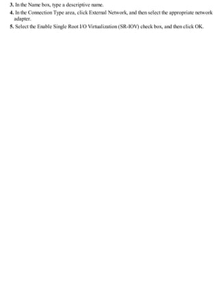 3. In the Name box, type a descriptive name.
4. In the Connection Type area, click External Network, and then select the appropriate network
adapter.
5. Select the Enable Single Root I/O Virtualization (SR-IOV) check box, and then click OK.
 