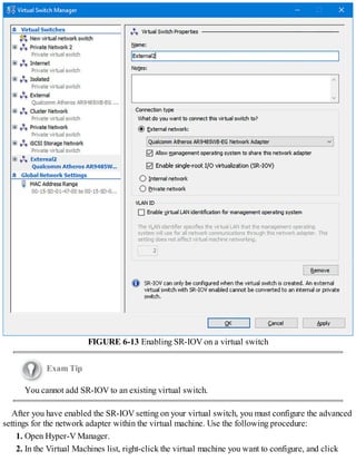 FIGURE 6-13 Enabling SR-IOV on a virtual switch
Exam Tip
You cannot add SR-IOV to an existing virtual switch.
After you have enabled the SR-IOV setting on your virtual switch, you must configure the advanced
settings for the network adapter within the virtual machine. Use the following procedure:
1. Open Hyper-V Manager.
2. In the Virtual Machines list, right-click the virtual machine you want to configure, and click
 