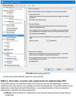 FIGURE 6-14 Enabling SR-IOV
6. Select the Enable SR-IOV check box, and click OK.
Skill 6.2: Determine scenarios and requirements for implementing SDN
Using SDN bypasses the limitations imposed by physical network and implements a software
abstraction layer that enables you to manage your network dynamically. Using SDN enables you to
implement a cloud-based network infrastructure, overcoming limitations of your on-premises
infrastructure, and offers the following benefits:
Efficient Abstract hardware components in your network infrastructure by using software
components.
 