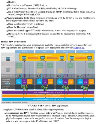Routers
Border Gateway Protocol (BGP) devices
DCB with Enhanced Transmission Selection if using a RDMA technology
DCB with Priority-based Flow Control if using an RDMA technology that is based in RDMA
over Converged Ethernet (RoCE)
Physical compute hosts These computers are installed with the Hyper-V role and host the SDN
infrastructure and tenant virtual machines and must:
Have Windows Server 2016 installed.
Have the Hyper-V role enabled.
Have an external Hyper-V Virtual Switch created with at least one physical adapter.
Be reachable with a management IP address assigned to the management host virtual NIC
(vNIC).
Typical SDN Deployment
After you have verified that your infrastructure meets the requirements for SDN, you can plan your
SDN deployment. The components of a typical SDN deployment are shown in Figure 6-15.
FIGURE 6-15 A typical SDN deployment
A typical SDN deployment consists of the following components:
Management and HNV Provider logical networks Physical compute hosts must have access
to the Management logical network and the HNV Provider logical network. Consequently, each
physical compute host must be assigned at least one IP address from the management logical
network; you can assign a static IP address or use DHCP.
 