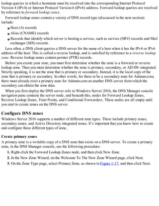 lookup queries in which a hostname must be resolved into the corresponding Internet Protocol
Version 4 (IPv4) or Internet Protocol Version 6 (IPv6) address. Forward lookup queries are resolved
by reference to forward lookup zones.
Forward lookup zones contain a variety of DNS record type (discussed in the next section)
include:
Host (A) records
Alias (CNAME) records
Records that identify which server is hosting a service, such as service (SRV) records and Mail
exchanger (MX) records.
Less often, a DNS client queries a DNS server for the name of a host when it has the IPv4 or IPv6
address of the host. This is called a reverse lookup, and is satisfied by reference to a reverse lookup
zone. Reverse lookup zones contain pointer (PTR) records.
Before you create your zone, you must first determine whether the zone is a forward or reverse
lookup zone. Then you must determine whether the zone is primary, secondary, or AD DS–integrated.
Strictly speaking, it is not the zone that is primary or secondary. Instead, it is the local copy of the
zone that is primary or secondary. In other words, for there to be a secondary zone for Adatum.com,
there must already exist a primary zone for Adatum.com on another DNS server from which the
secondary can obtain the zone data.
When you first deploy the DNS server role in Windows Server 2016, the DNS Manager console
navigation pane contains the server node, and beneath this, nodes for Forward Lookup Zones,
Reverse Lookup Zones, Trust Points, and Conditional Forwarders. These nodes are all empty until
you start to create zones on the DNS server.
Configure DNS zones
Windows Server 2016 supports a number of different zone types. These include primary zones,
secondary zones, and Active Directory integrated zones. It’s important that you know how to create
and configure these different types of zone..
Create primary zones
A primary zone is a writable copy of a DNS zone that exists on a DNS server. To create a primary
zone, in the DNS Manager console, use the following procedure:
1. Right-click the Forward Lookup Zones node, and then click New Zone.
2. In the New Zone Wizard, on the Welcome To The New Zone Wizard page, click Next.
3. On the Zone Type page, select Primary Zone, as shown in Figure 1-17, and then click Next.
 