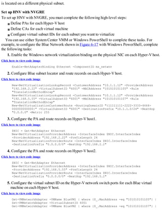 is located on a different physical subnet.
Set up HNV with NVGRE
To set up HNV with NVGRE, you must complete the following high-level steps:
Define PAs for each Hyper-V host
Define CAs for each virtual machine
Configure virtual subnet IDs for each subnet you want to virtualize
You can use either System Center VMM or Windows PowerShell to complete these tasks. For
example, to configure the Blue Network shown in Figure 6-17 with Windows PowerShell, complete
the following tasks:
1. Enable the Windows network virtualization binding on the physical NIC on each Hyper-V host.
Click here to view code image
Enable-NetAdapterBinding Ethernet -ComponentID ms_netwnv
2. Configure Blue subnet locator and route records on each Hyper-V host.
Click here to view code image
New-NetVirtualizationLookupRecord -CustomerAddress "10.1.1.12" -ProviderAddress
"192.168.2.22" -VirtualSubnetID "6001" -MACAddress "101010101105" -Rule
"TranslationMethodEncap"
New-NetVirtualizationLookupRecord -CustomerAddress "10.1.1.12" -ProviderAddress
"192.168.5.55" -VirtualSubnetID "6001" -MACAddress "101010101107" -Rule
"TranslationMethodEncap"
New-NetVirtualizationCustomerRoute -RoutingDomainID "{11111111-2222-3333-4444-
000000000000}" -VirtualSubnetID "6001" -DestinationPrefix "10.1.1.0/24" -NextHop
"0.0.0.0" -Metric 255
3. Configure the PA and route records on Hyper-V host1.
Click here to view code image
$NIC = Get-NetAdapter Ethernet
New-NetVirtualizationProviderAddress -InterfaceIndex $NIC.InterfaceIndex
-ProviderAddress "192.168.2.22" -PrefixLength 24
New-NetVirtualizationProviderRoute -InterfaceIndex $NIC.InterfaceIndex
-DestinationPrefix "0.0.0.0/0" -NextHop "192.168.2.1"
4. Configure the PA and route records on Hyper-V host2.
Click here to view code image
$NIC = Get-NetAdapter Ethernet
New-NetVirtualizationProviderAddress -InterfaceIndex $NIC.InterfaceIndex
-ProviderAddress "192.168.5.55" -PrefixLength 24
New-NetVirtualizationProviderRoute -InterfaceIndex $NIC.InterfaceIndex
-DestinationPrefix "0.0.0.0/0" -NextHop "192.168.5.1"
5. Configure the virtual subnet ID on the Hyper-V network switch ports for each Blue virtual
machine on each Hyper-V host.
Click here to view code image
Get-VMNetworkAdapter -VMName BlueVM1 | where {$_.MacAddress -eq "101010101105"} |
Set-VMNetworkAdapter -VirtualSubnetID 6001
Get-VMNetworkAdapter -VMName BlueVM2 | where {$_.MacAddress -eq "101010101107"} |
 