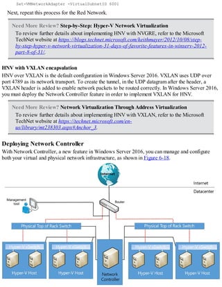 Set-VMNetworkAdapter -VirtualSubnetID 6001
Next, repeat this process for the Red Network.
Need More Review? Step-by-Step: Hyper-V Network Virtualization
To review further details about implementing HNV with NVGRE, refer to the Microsoft
TechNet website at https://blogs.technet.microsoft.com/keithmayer/2012/10/08/step-
by-step-hyper-v-network-virtualization-31-days-of-favorite-features-in-winserv-2012-
part-8-of-31/.
HNV with VXLAN encapsulation
HNV over VXLAN is the default configuration in Windows Server 2016. VXLAN uses UDP over
port 4789 as its network transport. To create the tunnel, in the UDP datagram after the header, a
VXLAN header is added to enable network packets to be routed correctly. In Windows Server 2016,
you must deploy the Network Controller feature in order to implement VXLAN for HNV.
Need More Review? Network Virtualization Through Address Virtualization
To review further details about implementing HNV with VXLAN, refer to the Microsoft
TechNet website at https://technet.microsoft.com/en-
us/library/mt238303.aspx#Anchor_3.
Deploying Network Controller
With Network Controller, a new feature in Windows Server 2016, you can manage and configure
both your virtual and physical network infrastructure, as shown in Figure 6-18.
 