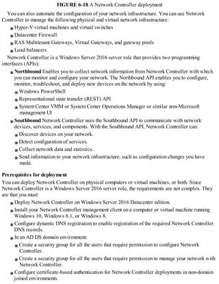 FIGURE 6-18 A Network Controller deployment
You can also automate the configuration of your network infrastructure. You can use Network
Controller to manage the following physical and virtual network infrastructure:
Hyper-V virtual machines and virtual switches
Datacenter Firewall
RAS Multitenant Gateways, Virtual Gateways, and gateway pools
Load balancers
Network Controller is a Windows Server 2016 server role that provides two programming
interfaces (APIs):
Northbound Enables you to collect network information from Network Controller with which
you can monitor and configure your network. The Northbound API enables you to configure,
monitor, troubleshoot, and deploy new devices on the network by using:
Windows PowerShell
Representational state transfer (REST) API
System Center VMM or System Center Operations Manager or similar non-Microsoft
management UI
Southbound Network Controller uses the Southbound API to communicate with network
devices, services, and components. With the Southbound API, Network Controller can:
Discover devices on your network.
Detect configuration of services.
Collect network data and statistics.
Send information to your network infrastructure, such as configuration changes you have
made.
Prerequisites for deployment
You can deploy Network Controller on physical computers or virtual machines, or both. Since
Network Controller is a Windows Server 2016 server role, the requirements are not complex. They
are that you must:
Deploy Network Controller on Windows Server 2016 Datacenter edition.
Install your Network Controller management client on a computer or virtual machine running
Windows 10, Windows 8.1, or Windows 8.
Configure dynamic DNS registration to enable registration of the required Network Controller
DNS records.
In an AD DS domain environment:
Create a security group for all the users that require permission to configure Network
Controller.
Create a security group for all the users that require permission to manage your network with
Network Controller.
Configure certificate-based authentication for Network Controller deployments in non-domain
joined environments.
 