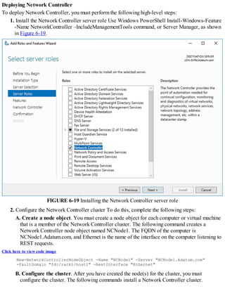 Deploying Network Controller
To deploy Network Controller, you must perform the following high-level steps:
1. Install the Network Controller server role Use Windows PowerShell Install-Windows-Feature
-Name NetworkController –IncludeManagementTools command, or Server Manager, as shown
in Figure 6-19.
FIGURE 6-19 Installing the Network Controller server role
2. Configure the Network Controller cluster To do this, complete the following steps:
A. Create a node object. You must create a node object for each computer or virtual machine
that is a member of the Network Controller cluster. The following command creates a
Network Controller node object named NCNode1. The FQDN of the computer is
NCNode1.Adatum.com, and Ethernet is the name of the interface on the computer listening to
REST requests.
Click here to view code image
New-NetworkControllerNodeObject -Name "NCNode1" -Server "NCNode1.Adatum.com"
-FaultDomain "fd:/rack1/host1" -RestInterface "Ethernet"
B. Configure the cluster. After you have created the node(s) for the cluster, you must
configure the cluster. The following commands install a Network Controller cluster.
 
