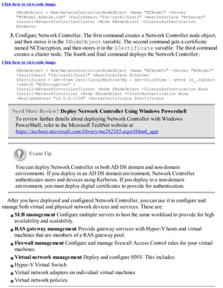 Click here to view code image
$NodeObject = New-NetworkControllerNodeObject -Name "NCNode1" -Server
"NCNode1.Adatum.com" -FaultDomain "fd:/rack1/host1" -RestInterface "Ethernet"
Install-NetworkControllerCluster -Node $NodeObject -ClusterAuthentication
Kerberos
3. Configure Network Controller. The first command creates a Network Controller node object,
and then stores it in the $NodeObject variable. The second command gets a certificate
named NCEncryption, and then stores it in the $Certificate variable. The third command
creates a cluster node. The fourth and final command deploys the Network Controller:
Click here to view code image
$NodeObject = New-NetworkControllerNodeObject -Name "NCNode01" -Server "NCNode1"
-FaultDomain "fd:/rack1/host1" -RestInterface Ethernet
$Certificate = Get-Item Cert:LocalMachineMy | Get-ChildItem | where {$_.Subject
-imatch "NCEncryption" }
Install-NetworkControllerCluster -Node $NodeObject -ClusterAuthentication None
Install-NetworkController -Node $NodeObject -ClientAuthentication None
-RestIpAddress "10.0.0.1/24" -ServerCertificate $Certificate
Need More Review? Deploy Network Controller Using Windows Powershell
To review further details about deploying Network Controller with Windows
PowerShell, refer to the Microsoft TechNet website at
https://technet.microsoft.com/library/mt282165.aspx#bkmk_app.
Exam Tip
You can deploy Network Controller in both AD DS domain and non-domain
environments. If you deploy in an AD DS domain environment, Network Controller
authenticates users and devices using Kerberos. If you deploy in a non-domain
environment, you must deploy digital certificates to provide for authentication.
After you have deployed and configured Network Controller, you can use it to configure and
manage both virtual and physical network devices and services. These are:
SLB management Configure multiple servers to host the same workload to provide for high
availability and scalability.
RAS gateway management Provide gateway services with Hyper-V hosts and virtual
machines that are members of a RAS gateway pool.
Firewall management Configure and manage firewall Access Control rules for your virtual
machines.
Virtual network management Deploy and configure HNV. This includes:
Hyper-V Virtual Switch
Virtual network adapters on individual virtual machines
Virtual network policies
 