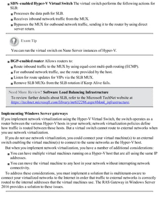 SDN–enabled Hyper-V Virtual Switch The virtual switch performs the following actions for
SLB:
Processes the data path for SLB.
Receives inbound network traffic from the MUX.
Bypasses the MUX for outbound network traffic, sending it to the router by using direct
server return.
Exam Tip
You can run the virtual switch on Nano Server instances of Hyper-V.
BGP-enabled router Allows routers to:
Route inbound traffic to the MUX by using equal-cost multi-path routing (ECMP).
For outbound network traffic, use the route provided by the host.
Listen for route updates for VIPs via the SLB MUX.
Remove SLB MUXs from the SLB rotation if Keep Alive fails.
Need More Review? Software Load Balancing Infrastructure
To review further details about SLB, refer to the Microsoft TechNet website at
https://technet.microsoft.com/library/mt632286.aspx#bkmk_infrastructure.
Implementing Windows Server gateways
If you implement network virtualization using the Hyper-V Virtual Switch, the switch operates as a
router between the various Hyper-V hosts in your network; network virtualization policies define
how traffic is routed between those hosts. But a virtual switch cannot route to external networks when
you use network virtualization.
If you do not use network virtualization, you could connect your virtual machine(s) to an external
switch enabling the virtual machine(s) to connect to the same networks as the Hyper-V host.
But when you implement network virtualization, you have a number of additional considerations:
You can have multiple virtual machines running on a Hyper-V host that are all using the same IP
addresses.
You can move the virtual machine to any host in your network without interrupting network
connectivity.
To address these considerations, you must implement a solution that is multitenant-aware to
connect your virtualized networks to the Internet in order that traffic to external networks is correctly
routed to the internal addresses that the virtual machines use. The RAS Gateway in Windows Server
2016 provides a solution to these issues.
 