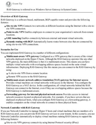 Exam Tip
RAS Gateway is referred to as Windows Server Gateway in System Center.
Overview of RAS Gateway
RAS Gateway is a software-based, multitenant, BGP-capable router and provides the following
features:
Site-to-site VPN Connects two networks at different locations using the Internet with a site-to-
site VPN connection.
Point-to-site VPN Enables employees to connect to your organization’s network from remote
locations.
GRE tunneling Enables connectivity between external and tenant virtual networks.
Dynamic routing with BGP Automatically learns routes between sites that are connected by
using site-to-site VPN connections.
Scenarios for Use
You can implement RAS Gateway in a number of different configurations:
Multitenant-aware VPN gateway Configured as a VPN gateway that is aware of the virtual
networks deployed on the Hyper-V hosts. Although the RAS Gateway operates like any other
VPN gateway, the main difference is that it is multitenant-aware. This means you can have
multiple virtual networks with overlapping address spaces located on the same virtual
infrastructure. Deploying RAS Gateway like this means you can connect to the RAS Gateway by
using:
A site-to-site VPN from a remote location
Remote VPN access to the RAS Gateway
Multitenant-aware network address translation (NAT) gateway for Internet access
Provides virtual machines on virtual networks with access to the Internet. You configure the
RAS Gateway as a NAT device. In this configuration, all virtual networks behind the RAS
Gateway can connect to the Internet, even if they use overlapping address spaces because the
RAS Gateway is multitenant-aware.
Forwarding gateway for internal physical network access Provides access to internal
network resources located on physical networks. For example, if you have servers that are
deployed on physical hosts, when you configure RAS Gateway as a forwarding gateway, it
enables computers on the virtual networks to connect to those physical hosts.
Network Controller with RAS Gateway
If you use Network Controller to manage Hyper-V hosts and virtual machines that are members of a
RAS Gateway pool, you can provide RAS Gateway services to your tenants. In this scenario, you use
Network Controller automatically to deploy virtual machines running RAS Gateway to support the
following features:
Site-to-site VPN gateway connectivity using Internet Protocol security (IPsec)
 