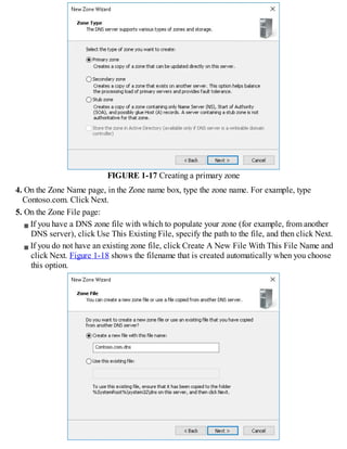 FIGURE 1-17 Creating a primary zone
4. On the Zone Name page, in the Zone name box, type the zone name. For example, type
Contoso.com. Click Next.
5. On the Zone File page:
If you have a DNS zone file with which to populate your zone (for example, from another
DNS server), click Use This Existing File, specify the path to the file, and then click Next.
If you do not have an existing zone file, click Create A New File With This File Name and
click Next. Figure 1-18 shows the filename that is created automatically when you choose
this option.
 