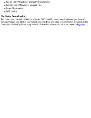 Site-to-site VPN gateway connectivity using GRE
Point-to-site VPN gateway connectivity
Layer 3 forwarding
BGP routing
Distributed firewall policies
The Datacenter Firewall in Windows Server 2016 can help you to install and configure firewall
policies that can help protect your virtual networks from unwanted network traffic. You manage the
Datacenter Firewall policies using Network Controller Northbound APIs, as shown in Figure 6-21.
 