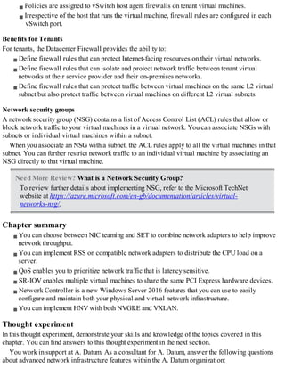 Policies are assigned to vSwitch host agent firewalls on tenant virtual machines.
Irrespective of the host that runs the virtual machine, firewall rules are configured in each
vSwitch port.
Benefits for Tenants
For tenants, the Datacenter Firewall provides the ability to:
Define firewall rules that can protect Internet-facing resources on their virtual networks.
Define firewall rules that can isolate and protect network traffic between tenant virtual
networks at their service provider and their on-premises networks.
Define firewall rules that can protect traffic between virtual machines on the same L2 virtual
subnet but also protect traffic between virtual machines on different L2 virtual subnets.
Network security groups
A network security group (NSG) contains a list of Access Control List (ACL) rules that allow or
block network traffic to your virtual machines in a virtual network. You can associate NSGs with
subnets or individual virtual machines within a subnet.
When you associate an NSG with a subnet, the ACL rules apply to all the virtual machines in that
subnet. You can further restrict network traffic to an individual virtual machine by associating an
NSG directly to that virtual machine.
Need More Review? What is a Network Security Group?
To review further details about implementing NSG, refer to the Microsoft TechNet
website at https://azure.microsoft.com/en-gb/documentation/articles/virtual-
networks-nsg/.
Chapter summary
You can choose between NIC teaming and SET to combine network adapters to help improve
network throughput.
You can implement RSS on compatible network adapters to distribute the CPU load on a
server.
QoS enables you to prioritize network traffic that is latency sensitive.
SR-IOV enables multiple virtual machines to share the same PCI Express hardware devices.
Network Controller is a new Windows Server 2016 features that you can use to easily
configure and maintain both your physical and virtual network infrastructure.
You can implement HNV with both NVGRE and VXLAN.
Thought experiment
In this thought experiment, demonstrate your skills and knowledge of the topics covered in this
chapter. You can find answers to this thought experiment in the next section.
You work in support at A. Datum. As a consultant for A. Datum, answer the following questions
about advanced network infrastructure features within the A. Datum organization:
 