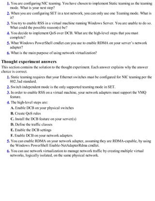 1. You are configuring NIC teaming. You have chosen to implement Static teaming as the teaming
mode. What is your next step?
2. When you are configuring SET in a test network, you can only use one Teaming mode. What is
it?
3. You try to enable RSS in a virtual machine running Windows Server. You are unable to do so.
What could the possible reason(s) be?
4. You decide to implement QoS over DCB. What are the high-level steps that you must
complete?
5. What Windows PowerShell cmdlet can you use to enable RDMA on your server’s network
adapter?
6. What is the main purpose of using network virtualization?
Thought experiment answers
This section contains the solution to the thought experiment. Each answer explains why the answer
choice is correct.
1. Static teaming requires that your Ethernet switches must be configured for NIC teaming per the
802.3ad standard.
2. Switch independent mode is the only supported teaming mode in SET.
3. In order to enable RSS on a virtual machine, your network adapters must support the VMQ
feature.
4. The high-level steps are:
A. Enable DCB on your physical switches
B. Create QoS rules
C. Install the DCB feature on your server(s)
D. Define the traffic classes
E. Enable the DCB settings
F. Enable DCB on your network adapters
5. You can enable RDMA on your network adapter, assuming they are RDMA-capable, by using
the Windows PowerShell Enable-NetAdapterRdma cmdlet.
6. You can use network virtualization to manage network traffic by creating multiple virtual
networks, logically isolated, on the same physical network.
 