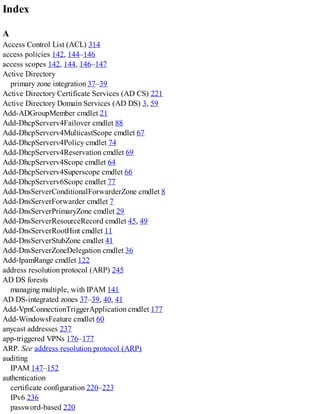 Index
A
Access Control List (ACL) 314
access policies 142, 144–146
access scopes 142, 144, 146–147
Active Directory
primary zone integration 37–39
Active Directory Certificate Services (AD CS) 221
Active Directory Domain Services (AD DS) 3, 59
Add-ADGroupMember cmdlet 21
Add-DhcpServerv4Failover cmdlet 88
Add-DhcpServerv4MulticastScope cmdlet 67
Add-DhcpServerv4Policy cmdlet 74
Add-DhcpServerv4Reservation cmdlet 69
Add-DhcpServerv4Scope cmdlet 64
Add-DhcpServerv4Superscope cmdlet 66
Add-DhcpServerv6Scope cmdlet 77
Add-DnsServerConditionalForwarderZone cmdlet 8
Add-DnsServerForwarder cmdlet 7
Add-DnsServerPrimaryZone cmdlet 29
Add-DnsServerResourceRecord cmdlet 45, 49
Add-DnsServerRootHint cmdlet 11
Add-DnsServerStubZone cmdlet 41
Add-DnsServerZoneDelegation cmdlet 36
Add-IpamRange cmdlet 122
address resolution protocol (ARP) 245
AD DS forests
managing multiple, with IPAM 141
AD DS-integrated zones 37–39, 40, 41
Add-VpnConnectionTriggerApplication cmdlet 177
Add-WindowsFeature cmdlet 60
anycast addresses 237
app-triggered VPNs 176–177
ARP. See address resolution protocol (ARP)
auditing
IPAM 147–152
authentication
certificate configuration 220–223
IPv6 236
password-based 220
 