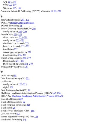 SQL 105–106
VPN 166, 167
Windows 105–106
Automatic Private IP Addressing (APIPA) addresses 58, 92, 237
B
bandwidth allocation 291–293
BGP. See Border Gateway Protocol
BOOTP forwarding 78
Border Gateway Protocol (BGP) 246
configuration of 249–250
BranchCache 271–277
client computers 275–276
configuration 272–276
distributed cache mode 271
hosted cache mode 271–272
installation 272
server types supported by 272
troubleshooting 276–277
branch office solutions 250–277
BranchCache 271–277
Distributed File Share 251–270
broadcast IPv4 addresses 76
C
cache locking 18
Certificate Authority (CA) 221
certificates
configuration of 220–223
digital 166
Certification Authority (CA) 19
Challenge Handshake Authentication Protocol (CHAP) 167, 176
CHAP. See Challenge Handshake Authentication Protocol (CHAP)
classful addressing 229
client address conflicts 92
client computer certificates 221
client subnet 20
cloud service providers (CSPs) 168
CNAME records 43
comma separated value (CSV) files 124
conditional forwarding 7–8
 
