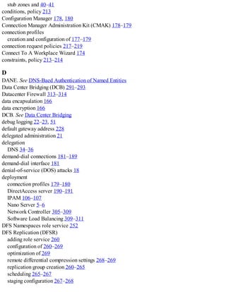 stub zones and 40–41
conditions, policy 213
Configuration Manager 178, 180
Connection Manager Administration Kit (CMAK) 178–179
connection profiles
creation and configuration of 177–179
connection request policies 217–219
Connect To A Workplace Wizard 174
constraints, policy 213–214
D
DANE. See DNS-Baed Authentication of Named Entities
Data Center Bridging (DCB) 291–293
Datacenter Firewall 313–314
data encapsulation 166
data encryption 166
DCB. See Data Center Bridging
debug logging 22–23, 51
default gateway address 228
delegated administration 21
delegation
DNS 34–36
demand-dial connections 181–189
demand-dial interface 181
denial-of-service (DOS) attacks 18
deployment
connection profiles 179–180
DirectAccess server 190–191
IPAM 106–107
Nano Server 5–6
Network Controller 305–309
Software Load Balancing 309–311
DFS Namespaces role service 252
DFS Replication (DFSR)
adding role service 260
configuration of 260–269
optimization of 269
remote differential compression settings 268–269
replication group creation 260–265
scheduling 265–267
staging configuration 267–268
 