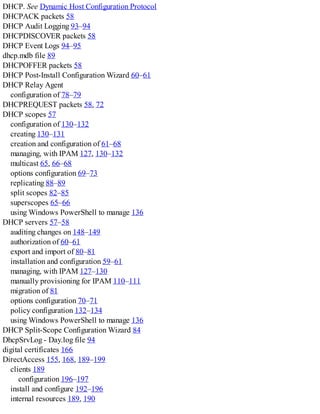 DHCP. See Dynamic Host Configuration Protocol
DHCPACK packets 58
DHCP Audit Logging 93–94
DHCPDISCOVER packets 58
DHCP Event Logs 94–95
dhcp.mdb file 89
DHCPOFFER packets 58
DHCP Post-Install Configuration Wizard 60–61
DHCP Relay Agent
configuration of 78–79
DHCPREQUEST packets 58, 72
DHCP scopes 57
configuration of 130–132
creating 130–131
creation and configuration of 61–68
managing, with IPAM 127, 130–132
multicast 65, 66–68
options configuration 69–73
replicating 88–89
split scopes 82–85
superscopes 65–66
using Windows PowerShell to manage 136
DHCP servers 57–58
auditing changes on 148–149
authorization of 60–61
export and import of 80–81
installation and configuration 59–61
managing, with IPAM 127–130
manually provisioning for IPAM 110–111
migration of 81
options configuration 70–71
policy configuration 132–134
using Windows PowerShell to manage 136
DHCP Split-Scope Configuration Wizard 84
DhcpSrvLog - Day.log file 94
digital certificates 166
DirectAccess 155, 168, 189–199
clients 189
configuration 196–197
install and configure 192–196
internal resources 189, 190
 