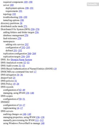 required components 189–190
server 189
deployment options 190–191
requirements 191
topology 193
troubleshooting 198–199
tunneling options 190
directory partitions 38
distributed cache mode 271
Distributed File System (DFS) 250–270
adding folders and folder targets 256
database management 270
fault tolerance 270
namespaces
adding role service 252
configuration of 252–255
defined 251–252
replication configuration 260–269
replication targets 256–259
DNS. See Domain Name System
DNS Analytical events 52–53
DNS Audit events 51–53
DNS-Based Authentication of Named Entities (DANE) 19
DNSCMD.exe command-line tool 17
DNS delegation 34–36
dnsperf tool 25
DNS policies 51
DNS Policy 19–20
DNS records
configuration of 42–49
managing, using IPAM 138–140
DNS scopes
configuration of 50–51
DNSSEC
configuration of 14–17
implementing 14–17
DNS servers
auditing changes on 148–149
managing properties, using IPAM 136–138
manually provisioning for IPAM 111–112
using Windows PowerShell to manage 140
 