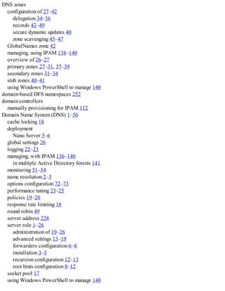 DNS zones
configuration of 27–42
delegation 34–36
records 42–49
secure dynamic updates 40
zone scavenging 45–47
GlobalNames zone 42
managing, using IPAM 138–140
overview of 26–27
primary zones 27–31, 37–39
secondary zones 31–34
stub zones 40–41
using Windows PowerShell to manage 140
domain-based DFS namespaces 252
domain controllers
manually provisioning for IPAM 112
Domain Name System (DNS) 1–56
cache locking 18
deployment
Nano Server 5–6
global settings 26
logging 22–23
managing, with IPAM 136–140
in multiple Active Directory forests 141
monitoring 51–54
name resolution 2–3
options configuration 72–73
performance tuning 23–25
policies 19–20
response rate limiting 18
round robin 49
server address 228
server role 1–26
administration of 19–26
advanced settings 13–19
forwarders configuration 6–8
installation 3–5
recursion configuration 12–13
root hints configuration 8–12
socket pool 17
using Windows PowerShell to manage 140
 