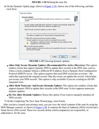 FIGURE 1-18 Defining the zone file
6. On the Dynamic Update page, shown in Figure 1-19, choose one of the following, and then
click Next:
FIGURE 1-19 Choosing dynamic updates
Allow Only Secure Dynamic Updates (Recommended For Active Directory) This option
enables clients that support dynamic DNS to update their records in the DNS zone, such as
when a client computer obtains a different IPv4 address from a Dynamic Host Configuration
Protocol (DHCP) server. This option requires that each DNS record has an owner—the
entity that registered the original record. Only the owner can update the record, which helps
you secure your DNS records. This option is only available if you are creating an AD DS–
integrated zone.
Allow Both Nonsecure And Secure Dynamic Updates This option also enables clients that
support dynamic DNS to update their records in the DNS zone. It also supports nonsecure
dynamic updates.
Do Not Allow Dynamic Updates Choose this option if you want to manually maintain all
DNS records.
7. On the Completing The New Zone Wizard page, click Finish.
After you have created your primary zone, you can view the initial contents of the zone by using the
DNS Manager console, as shown in Figure 1-20. It contains the Start of Authority (SOA) record and a
Name Server (NS) record. These two records define which computer(s) are responsible, or
authoritative, for the zone.
 