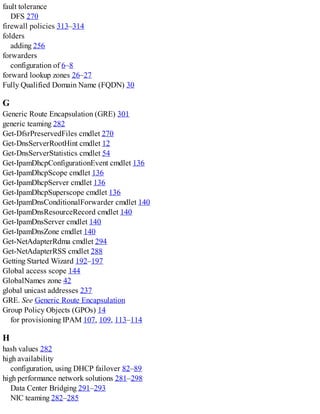 fault tolerance
DFS 270
firewall policies 313–314
folders
adding 256
forwarders
configuration of 6–8
forward lookup zones 26–27
Fully Qualified Domain Name (FQDN) 30
G
Generic Route Encapsulation (GRE) 301
generic teaming 282
Get-DfsrPreservedFiles cmdlet 270
Get-DnsServerRootHint cmdlet 12
Get-DnsServerStatistics cmdlet 54
Get-IpamDhcpConfigurationEvent cmdlet 136
Get-IpamDhcpScope cmdlet 136
Get-IpamDhcpServer cmdlet 136
Get-IpamDhcpSuperscope cmdlet 136
Get-IpamDnsConditionalForwarder cmdlet 140
Get-IpamDnsResourceRecord cmdlet 140
Get-IpamDnsServer cmdlet 140
Get-IpamDnsZone cmdlet 140
Get-NetAdapterRdma cmdlet 294
Get-NetAdapterRSS cmdlet 288
Getting Started Wizard 192–197
Global access scope 144
GlobalNames zone 42
global unicast addresses 237
GRE. See Generic Route Encapsulation
Group Policy Objects (GPOs) 14
for provisioning IPAM 107, 109, 113–114
H
hash values 282
high availability
configuration, using DHCP failover 82–89
high performance network solutions 281–298
Data Center Bridging 291–293
NIC teaming 282–285
 