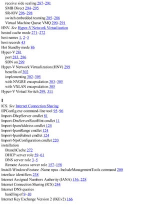 receive side scaling 287–291
SMB Direct 294–295
SR-IOV 296–298
switch embedded teaming 285–286
Virtual Machine Queue VMQ 290–291
HNV. See Hyper-V Network Virtualization
hosted cache mode 271–272
host names 1, 2–3
host records 43
Hot Standby mode 86
Hyper-V 281
port 283, 286
SDN on 299
Hyper-V Network Virtualization (HNV) 299
benefits of 302
implementing 302–305
with NVGRE encapsulation 303–305
with VXLAN encapsulation 305
Hyper-V Virtual Switch 299, 311
I
ICS. See Internet Connection Sharing
IIPConfig.exe command-line tool 95–96
Import-DhcpServer cmdlet 81
Import-DnsServerRootHint cmdlet 11
Import-IpamAddress cmdlet 124
Import-IpamRange cmdlet 124
Import-IpamSubnet cmdlet 124
Import-NpsConfiguration cmdlet 220
installation
BranchCache 272
DHCP server role 59–61
DNS server role 3–5
Remote Access server role 157–158
Install-WindowsFeature -Name npas -IncludeManagementTools command 200
interface identifiers 238
Internet Assigned Numbers Authority (IANA) 156, 228
Internet Connection Sharing (ICS) 244
Internet DNS queries
handling of 9–10
Internet Key Exchange Version 2 (IKEv2) 166
 