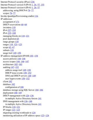 Internet Protocol security (IPsec) 236
Internet Protocol version 4 (IPv4) 1, 26, 57, 155
Internet Protocol version 6 (IPv6) 1, 26, 57
addressing, using DHCPv6 76–77
scopes 76–77
Invoke-IpamGpoProvisioning cmdlet 116
IP addresses
assignment of 171
DHCP reservations 68–69
inventory 118
IPv4 227–235
IPv6 235–249
managing blocks on 118–121
pool depletion 65
range groups 118
ranges 118, 121–123
scope 62, 67
subnets 118
usage trail 149–150
IP address management (IPAM) 101–154
access policies 144–146
access scopes 144, 146–147
architecture 102–103
auditing 147–152
address usage trail 149–150
DHCP lease events 150–152
DNS and DHCP servers 148–149
user logon events 150–152
client 102
database 102
configuration of 108
database storage using SQL Server 104–106
deployment 106–107
DHCP management with 126–136
in multiple Active Directory forests 141
DNS management with 136–140
in multiple Active Directory forests 141
IP blocks 118–121
IP ranges 121–123
migrating existing workloads to 124
monitoring utilization of IP address space 123–124
 