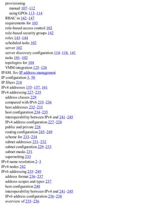 provisioning
manual 107–112
using GPOs 113–114
RBAC in 142–147
requirements for 103
role-based access control 102
role-based security groups 142
roles 143–144
scheduled tasks 102
server 102
server discovery configuration 114–118, 141
tasks 101–102
topologies for 104
VMM integration 125–126
IPAM. See IP address management
IP configuration 3, 58
IP filters 210
IPv4 addresses 155–157, 161
IPv4 addressing 227–235
address classes 229
compared with IPv6 235–236
host addresses 232–233
host configuration 234–235
interoperability between IPv6 and 241–245
IPv4 address configuration 227–228
public and private 228
routing configuration 245–249
scheme for 233–234
subnet addresses 231–232
subnet configuration 229–233
subnet masks 231
supernetting 233
IPv4 name resolution 2–3
IPv4 nodes 242
IPv6 addressing 235–249
address format 236–237
address scopes and types 237
host configuration 240
interoperability between IPv4 and 241–245
IPv6 address configuration 236–238
overview of 235–236
 