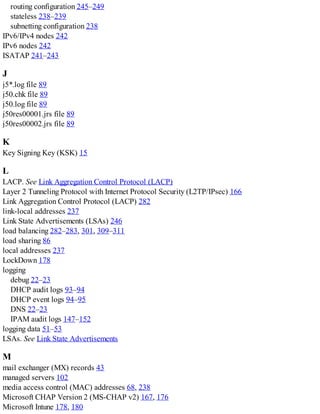 routing configuration 245–249
stateless 238–239
subnetting configuration 238
IPv6/IPv4 nodes 242
IPv6 nodes 242
ISATAP 241–243
J
j5*.log file 89
j50.chk file 89
j50.log file 89
j50res00001.jrs file 89
j50res00002.jrs file 89
K
Key Signing Key (KSK) 15
L
LACP. See Link Aggregation Control Protocol (LACP)
Layer 2 Tunneling Protocol with Internet Protocol Security (L2TP/IPsec) 166
Link Aggregation Control Protocol (LACP) 282
link-local addresses 237
Link State Advertisements (LSAs) 246
load balancing 282–283, 301, 309–311
load sharing 86
local addresses 237
LockDown 178
logging
debug 22–23
DHCP audit logs 93–94
DHCP event logs 94–95
DNS 22–23
IPAM audit logs 147–152
logging data 51–53
LSAs. See Link State Advertisements
M
mail exchanger (MX) records 43
managed servers 102
media access control (MAC) addresses 68, 238
Microsoft CHAP Version 2 (MS-CHAP v2) 167, 176
Microsoft Intune 178, 180
 