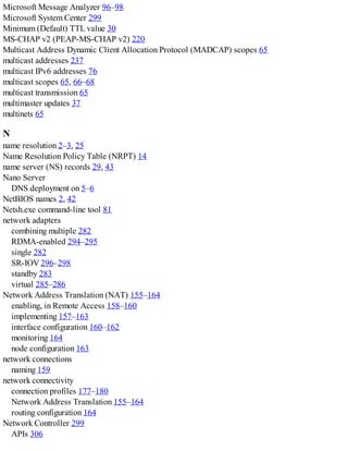 Microsoft Message Analyzer 96–98
Microsoft System Center 299
Minimum (Default) TTL value 30
MS-CHAP v2 (PEAP-MS-CHAP v2) 220
Multicast Address Dynamic Client Allocation Protocol (MADCAP) scopes 65
multicast addresses 237
multicast IPv6 addresses 76
multicast scopes 65, 66–68
multicast transmission 65
multimaster updates 37
multinets 65
N
name resolution 2–3, 25
Name Resolution Policy Table (NRPT) 14
name server (NS) records 29, 43
Nano Server
DNS deployment on 5–6
NetBIOS names 2, 42
Netsh.exe command-line tool 81
network adapters
combining multiple 282
RDMA-enabled 294–295
single 282
SR-IOV 296–298
standby 283
virtual 285–286
Network Address Translation (NAT) 155–164
enabling, in Remote Access 158–160
implementing 157–163
interface configuration 160–162
monitoring 164
node configuration 163
network connections
naming 159
network connectivity
connection profiles 177–180
Network Address Translation 155–164
routing configuration 164
Network Controller 299
APIs 306
 