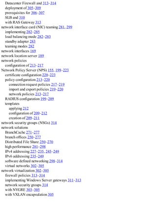 Datacenter Firewall and 313–314
deployment of 305–309
prerequisites for 306–307
SLB and 310
with RAS Gateway 313
network interface card (NIC) teaming 281, 299
implementing 282–285
load balancing mode 282–283
standby adapter 283
teaming modes 282
network interfaces 169
network location server 189
network policies
configuration of 213–217
Network Policy Server (NPS) 155, 199–223
certificate configuration 220–223
policy configuration 213–220
connection request policies 217–219
import and export policies 219–220
network policies 213–217
RADIUS configuration 199–209
templates
applying 212
configuration of 209–212
creation of 209–211
network security groups (NSGs) 314
network solutions
BranchCache 271–277
branch offices 250–277
Distributed File Share 250–270
high performance 281–298
IPv4 addressing 227–235, 245–249
IPv6 addressing 235–249
software defined networking 298–314
virtual networks 302–305
network virtualization 302–305
firewall policies 313–314
implementing Windows Server gateways 311–313
network security groups 314
with NVGRE 303–305
with VXLAN encapsulation 305
 