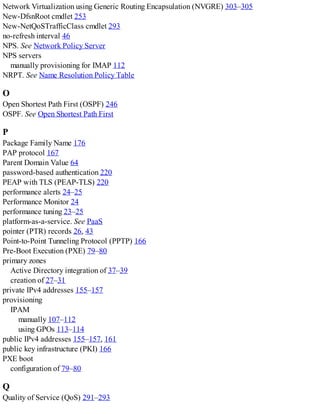 Network Virtualization using Generic Routing Encapsulation (NVGRE) 303–305
New-DfsnRoot cmdlet 253
New-NetQoSTrafficClass cmdlet 293
no-refresh interval 46
NPS. See Network Policy Server
NPS servers
manually provisioning for IMAP 112
NRPT. See Name Resolution Policy Table
O
Open Shortest Path First (OSPF) 246
OSPF. See Open Shortest Path First
P
Package Family Name 176
PAP protocol 167
Parent Domain Value 64
password-based authentication 220
PEAP with TLS (PEAP-TLS) 220
performance alerts 24–25
Performance Monitor 24
performance tuning 23–25
platform-as-a-service. See PaaS
pointer (PTR) records 26, 43
Point-to-Point Tunneling Protocol (PPTP) 166
Pre-Boot Execution (PXE) 79–80
primary zones
Active Directory integration of 37–39
creation of 27–31
private IPv4 addresses 155–157
provisioning
IPAM
manually 107–112
using GPOs 113–114
public IPv4 addresses 155–157, 161
public key infrastructure (PKI) 166
PXE boot
configuration of 79–80
Q
Quality of Service (QoS) 291–293
 