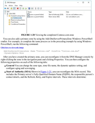 FIGURE 1-20 Viewing the completed Contoso.com zone
You can also add a primary zone by using the Add-DnsServerPrimaryZone Windows PowerShell
cmdlet. For example, to complete the same process as in the preceding example by using Windows
PowerShell, run the following command:
Click here to view code image
Add-DnsServerPrimaryZone -Name "Contoso.com" -ZoneFile "Contoso.com.dns"
-DynamicUpdate None
After you have created the primary zone, you can reconfigure it from the DNS Manager console by
right-clicking the zone in the navigation pane and clicking Properties. You can then configure the
following properties on each of the following tabs:
General You can change the zone type, zone file name, the dynamic updates setting, and
configure aging and scavenging.
Start of Authority (SOA) Shown in Figure 1-21, you can reconfigure the SOA record. This
includes the Primary server’s Fully Qualified Domain Name (FQDN), the responsible person’s
contact details, and the Refresh, Retry, and Expire intervals. These intervals determine:
 