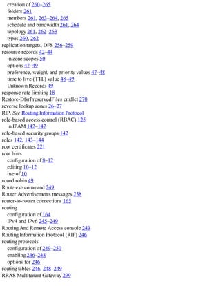 creation of 260–265
folders 261
members 261, 263–264, 265
schedule and bandwidth 261, 264
topology 261, 262–263
types 260, 262
replication targets, DFS 256–259
resource records 42–44
in zone scopes 50
options 47–49
preference, weight, and priority values 47–48
time to live (TTL) value 48–49
Unknown Records 49
response rate limiting 18
Restore-DfsrPreservedFiles cmdlet 270
reverse lookup zones 26–27
RIP. See Routing Information Protocol
role-based access control (RBAC) 125
in IPAM 142–147
role-based security groups 142
roles 142, 143–144
root certificates 221
root hints
configuration of 8–12
editing 10–12
use of 10
round robin 49
Route.exe command 249
Router Advertisements messages 238
router-to-router connections 165
routing
configuration of 164
IPv4 and IPv6 245–249
Routing And Remote Access console 249
Routing Information Protocol (RIP) 246
routing protocols
configuration of 249–250
enabling 246–248
options for 246
routing tables 246, 248–249
RRAS Multitenant Gateway 299
 
