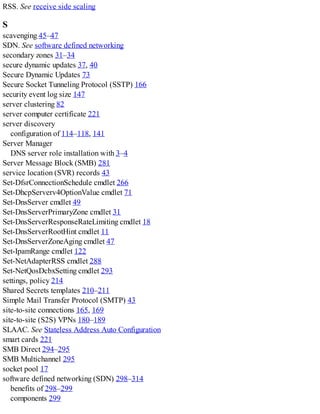 RSS. See receive side scaling
S
scavenging 45–47
SDN. See software defined networking
secondary zones 31–34
secure dynamic updates 37, 40
Secure Dynamic Updates 73
Secure Socket Tunneling Protocol (SSTP) 166
security event log size 147
server clustering 82
server computer certificate 221
server discovery
configuration of 114–118, 141
Server Manager
DNS server role installation with 3–4
Server Message Block (SMB) 281
service location (SVR) records 43
Set-DfsrConnectionSchedule cmdlet 266
Set-DhcpServerv4OptionValue cmdlet 71
Set-DnsServer cmdlet 49
Set-DnsServerPrimaryZone cmdlet 31
Set-DnsServerResponseRateLimiting cmdlet 18
Set-DnsServerRootHint cmdlet 11
Set-DnsServerZoneAging cmdlet 47
Set-IpamRange cmdlet 122
Set-NetAdapterRSS cmdlet 288
Set-NetQosDcbxSetting cmdlet 293
settings, policy 214
Shared Secrets templates 210–211
Simple Mail Transfer Protocol (SMTP) 43
site-to-site connections 165, 169
site-to-site (S2S) VPNs 180–189
SLAAC. See Stateless Address Auto Configuration
smart cards 221
SMB Direct 294–295
SMB Multichannel 295
socket pool 17
software defined networking (SDN) 298–314
benefits of 298–299
components 299
 