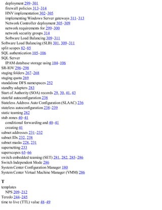 deployment 299–301
firewall policies 313–314
HNV implementation 302–305
implementing Windows Server gateways 311–313
Network Controller deployment 305–309
network requirements for 299–300
network security groups 314
Software Load Balancing 309–311
Software Load Balancing (SLB) 301, 309–311
split scopes 82–85
SQL authentication 105–106
SQL Server
IPAM database storage using 104–106
SR-IOV 296–298
staging folders 267–268
staging quota 269
standalone DFS namespaces 252
standby adapters 283
Start of Authority (SOA) records 29, 30, 41, 43
stateful autoconfiguration 238
Stateless Address Auto Configuration (SLAAC) 236
stateless autoconfiguration 238–239
static teaming 282
stub zones 40–41
conditional forwarding and 40–41
creating 41
subnet addresses 231–232
subnet IDs 232, 238
subnet masks 228, 231
supernetting 233
superscopes 65–66
switch embedded teaming (SET) 281, 282, 285–286
Switch Independent Mode 286
System Center Configuration Manager 180
System Center Virtual Machine Manager (VMM) 286
T
templates
NPS 209–212
Teredo 244–245
time to live (TTL) value 48–49
 