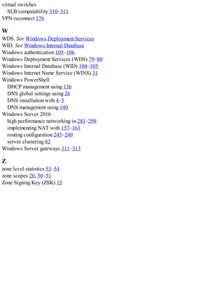 virtual switches
SLB compatability 310–311
VPN reconnect 176
W
WDS. See Windows Deployment Services
WID. See Windows Internal Database
Windows authentication 105–106
Windows Deployment Services (WDS) 79–80
Windows Internal Database (WID) 104–105
Windows Internet Name Service (WINS) 31
Windows PowerShell
DHCP management using 136
DNS global settings using 26
DNS installation with 4–5
DNS management using 140
Windows Server 2016
high performance networking in 281–298
implementing NAT with 157–163
routing configuration 245–249
server clustering 82
Windows Server gateways 311–313
Z
zone level statistics 53–54
zone scopes 20, 50–51
Zone Signing Key (ZSK) 15
 