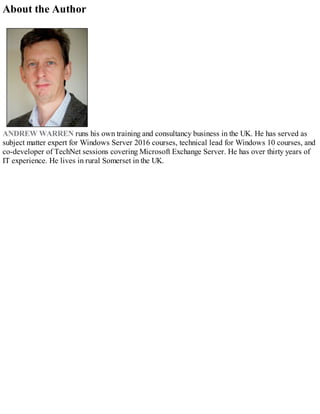 About the Author
ANDREW WARREN runs his own training and consultancy business in the UK. He has served as
subject matter expert for Windows Server 2016 courses, technical lead for Windows 10 courses, and
co-developer of TechNet sessions covering Microsoft Exchange Server. He has over thirty years of
IT experience. He lives in rural Somerset in the UK.
 