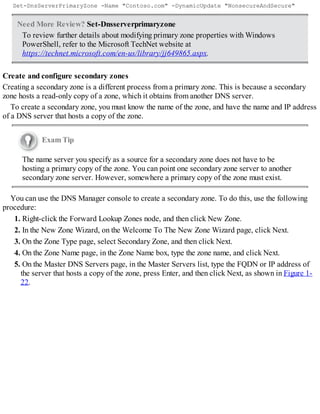 Set-DnsServerPrimaryZone -Name "Contoso.com" -DynamicUpdate "NonsecureAndSecure"
Need More Review? Set-Dnsserverprimaryzone
To review further details about modifying primary zone properties with Windows
PowerShell, refer to the Microsoft TechNet website at
https://technet.microsoft.com/en-us/library/jj649865.aspx.
Create and configure secondary zones
Creating a secondary zone is a different process from a primary zone. This is because a secondary
zone hosts a read-only copy of a zone, which it obtains from another DNS server.
To create a secondary zone, you must know the name of the zone, and have the name and IP address
of a DNS server that hosts a copy of the zone.
Exam Tip
The name server you specify as a source for a secondary zone does not have to be
hosting a primary copy of the zone. You can point one secondary zone server to another
secondary zone server. However, somewhere a primary copy of the zone must exist.
You can use the DNS Manager console to create a secondary zone. To do this, use the following
procedure:
1. Right-click the Forward Lookup Zones node, and then click New Zone.
2. In the New Zone Wizard, on the Welcome To The New Zone Wizard page, click Next.
3. On the Zone Type page, select Secondary Zone, and then click Next.
4. On the Zone Name page, in the Zone Name box, type the zone name, and click Next.
5. On the Master DNS Servers page, in the Master Servers list, type the FQDN or IP address of
the server that hosts a copy of the zone, press Enter, and then click Next, as shown in Figure 1-
22.
 