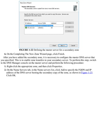 FIGURE 1-22 Defining the master server for a secondary zone
6. On the Completing The New Zone Wizard page, click Finish.
After you have added the secondary zone, it is necessary to configure the master DNS server that
you specified. This is to enable zone transfers to your secondary server. To perform this step, switch
to the DNS Manager console on the master server and perform the following procedure:
1. Right-click the appropriate zone, and then click Properties.
2. On the Name Servers tab, in the Name servers list, click Add to specify the FQDN and IP
address of the DNS server hosting the secondary copy of the zone, as shown in Figure 1-23.
Click OK.
 