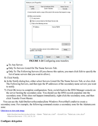 FIGURE 1-24 Configuring zone transfers
To Any Server.
Only To Servers Listed On The Name Servers Tab.
Only To The Following Servers (If you choose this option, you must click Edit to specify the
list of name servers that you want to allow).
5. Click Notify.
6. In the Notify dialog box, either select Servers Listed On The Name Servers Tab, or else click
The Following Servers, and then type the IP addresses of the secondary name servers you want
to notify.
7. Click OK twice to complete configuration. Next, switch back to the DNS Manager console on
the server hosting the secondary zone. You should see the DNS records populate into the
secondary zone. If this does not happen immediately, right-click the secondary zone, and then
click Transfer From Master.
You can use the Add-DnsServerSecondaryZone Windows PowerShell cmdlet to create a
secondary zone. For example, the following command creates a secondary zone for the Adatum.com
zone:
Click here to view code image
Add-DnsServerSecondaryZone -Name "Adatum.com" -ZoneFile "Adatum.com.dns"
-MasterServers 172.16.0.10
Configure delegation
 