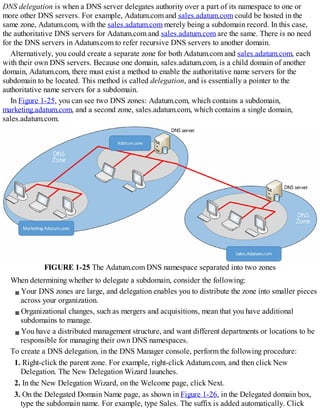 DNS delegation is when a DNS server delegates authority over a part of its namespace to one or
more other DNS servers. For example, Adatum.com and sales.adatum.com could be hosted in the
same zone, Adatum.com, with the sales.adatum.com merely being a subdomain record. In this case,
the authoritative DNS servers for Adatum.com and sales.adatum.com are the same. There is no need
for the DNS servers in Adatum.com to refer recursive DNS servers to another domain.
Alternatively, you could create a separate zone for both Adatum.com and sales.adatum.com, each
with their own DNS servers. Because one domain, sales.adatum.com, is a child domain of another
domain, Adatum.com, there must exist a method to enable the authoritative name servers for the
subdomain to be located. This method is called delegation, and is essentially a pointer to the
authoritative name servers for a subdomain.
In Figure 1-25, you can see two DNS zones: Adatum.com, which contains a subdomain,
marketing.adatum.com, and a second zone, sales.adatum.com, which contains a single domain,
sales.adatum.com.
FIGURE 1-25 The Adatum.com DNS namespace separated into two zones
When determining whether to delegate a subdomain, consider the following:
Your DNS zones are large, and delegation enables you to distribute the zone into smaller pieces
across your organization.
Organizational changes, such as mergers and acquisitions, mean that you have additional
subdomains to manage.
You have a distributed management structure, and want different departments or locations to be
responsible for managing their own DNS namespaces.
To create a DNS delegation, in the DNS Manager console, perform the following procedure:
1. Right-click the parent zone. For example, right-click Adatum.com, and then click New
Delegation. The New Delegation Wizard launches.
2. In the New Delegation Wizard, on the Welcome page, click Next.
3. On the Delegated Domain Name page, as shown in Figure 1-26, in the Delegated domain box,
type the subdomain name. For example, type Sales. The suffix is added automatically. Click
 