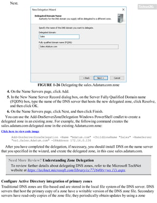 Next.
FIGURE 1-26 Delegating the sales.Adatum.com zone
4. On the Name Servers page, click Add.
5. In the New Name Server Record dialog box, on the Server Fully Qualified Domain name
(FQDN) box, type the name of the DNS server that hosts the new delegated zone, click Resolve,
and then click OK.
6. On the Name Servers page, click Next, and then click Finish.
You can use the Add-DnsServerZoneDelegation Windows PowerShell cmdlet to create a
delegated zone in an existing zone. For example, the following command creates the
sales.adatum.com delegated zone in the existing Adatum.com zone:
Click here to view code image
Add-DnsServerZoneDelegation -Name "Adatum.com" -ChildZoneName "Sales" -NameServer
"ns1.Sales.Adatum.com" -IPAddress 172.16.0.136
After you have completed the delegation, if necessary, you should install DNS on the name server
that you specified in the wizard, and create the delegated zone, in this case sales.adatum.com.
Need More Review? Understanding Zone Delegation
To review further details about delegating DNS zones, refer to the Microsoft TechNet
website at https://technet.microsoft.com/library/cc771640(v=ws.11).aspx.
Configure Active Directory integration of primary zones
Traditional DNS zones are file-based and are stored in the local file system of the DNS server. DNS
servers that host the primary copy of a zone have a writable version of the DNS zone file. Secondary
servers have read-only copies of the zone file; they periodically obtain updates by using a zone
 