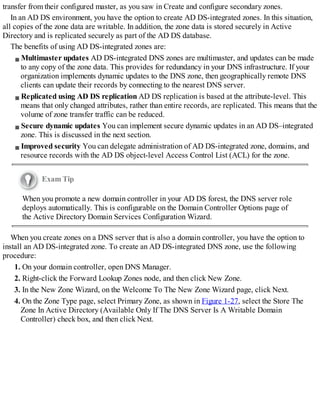 transfer from their configured master, as you saw in Create and configure secondary zones.
In an AD DS environment, you have the option to create AD DS-integrated zones. In this situation,
all copies of the zone data are writable. In addition, the zone data is stored securely in Active
Directory and is replicated securely as part of the AD DS database.
The benefits of using AD DS-integrated zones are:
Multimaster updates AD DS-integrated DNS zones are multimaster, and updates can be made
to any copy of the zone data. This provides for redundancy in your DNS infrastructure. If your
organization implements dynamic updates to the DNS zone, then geographically remote DNS
clients can update their records by connecting to the nearest DNS server.
Replicated using AD DS replication AD DS replication is based at the attribute-level. This
means that only changed attributes, rather than entire records, are replicated. This means that the
volume of zone transfer traffic can be reduced.
Secure dynamic updates You can implement secure dynamic updates in an AD DS–integrated
zone. This is discussed in the next section.
Improved security You can delegate administration of AD DS-integrated zone, domains, and
resource records with the AD DS object-level Access Control List (ACL) for the zone.
Exam Tip
When you promote a new domain controller in your AD DS forest, the DNS server role
deploys automatically. This is configurable on the Domain Controller Options page of
the Active Directory Domain Services Configuration Wizard.
When you create zones on a DNS server that is also a domain controller, you have the option to
install an AD DS-integrated zone. To create an AD DS-integrated DNS zone, use the following
procedure:
1. On your domain controller, open DNS Manager.
2. Right-click the Forward Lookup Zones node, and then click New Zone.
3. In the New Zone Wizard, on the Welcome To The New Zone Wizard page, click Next.
4. On the Zone Type page, select Primary Zone, as shown in Figure 1-27, select the Store The
Zone In Active Directory (Available Only If The DNS Server Is A Writable Domain
Controller) check box, and then click Next.
 