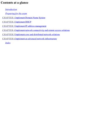 Contents at a glance
Introduction
Preparing for the exam
CHAPTER 1 Implement Domain Name System
CHAPTER 2 Implement DHCP
CHAPTER 3 Implement IP address management
CHAPTER 4 Implement network connectivity and remote access solutions
CHAPTER 5 Implement core and distributed network solutions
CHAPTER 6 Implement an advanced network infrastructure
Index
 