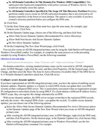 To All Domain Controllers In This Domain (For Windows 2000 Compatibility) This
option provides backward compatibility with earlier versions of Windows Server. You
would not normally select this option.
To All Domain Controllers Specified In The Scope Of This Directory Partition Directory
partitions enable you to create an AD DS replication boundary that is not restricted to all
domain controllers in the forest or local domain. The option is only available if you have
created a directory partition before you configure the DNS zone.
6. Click Next.
7. On the Zone Name page, in the Zone name box, type the zone name, for example, type
Contoso.com. Click Next.
8. On the Dynamic Update page, choose one of the following, and then click Next.
Allow Only Secure Dynamic Updates (Recommended For Active Directory)
Allow Both Non-Secure And Secure Dynamic Updates
Do Not Allow Dynamic Updates
9. On the Completing The New Zone Wizard page, click Finish.
You can also create an AD DS-integrated primary zone by using the Add-DnsServerPrimaryZone
Windows PowerShell cmdlet. For example, to complete the same process as in the preceding
example by using Windows PowerShell, run the following command:
Click here to view code image
Add-DnsServerPrimaryZone -Name "Contoso.com" -ReplicationScope "Domain"
On domain controllers, existing standard primary zones can be converted to AD DS–integrated
zones. In DNS Manager, right-click the zone, and then click Properties. On the General page, click
Change, and then select the Store The Zone In Active Directory (Available Only If The DNS Server
Is A Writable Domain Controller) check box. Click OK twice.
Configure secure dynamic updates
If you have implemented an AD DS-integrated primary zone, you have the option of enabling secure
dynamic updates. Dynamic updates is a feature in which DNS clients can update their own DNS
records on their configured DNS server. This is particularly convenient when an organization assigns
IP configuration to networked clients by using DHCP. If a client obtains a different IP address from a
DHCP scope, they can register this change automatically on DNS.
With secure dynamic updates, the DNS server assigns ownership to the registered DNS records,
and only the owner—the original DNS client—can update the records. To enable secure dynamic
updates, you can choose one of the following options:
Select the Allow Only Secure Dynamic Updates (Recommended For Active Directory) option
on the Dynamic Updates page of the New Zone Wizard when you create an AD DS-integrated
primary zone.
After creating the AD DS-integrated primary zone, in DNS Manager, right-click the DNS zone,
and then click Properties. On the General page, in the Dynamic Updates list, click Secure Only.
After creating the AD DS-integrated primary zone in Windows PowerShell, use the Set-
DnsServerPrimaryZone command. For example:
 