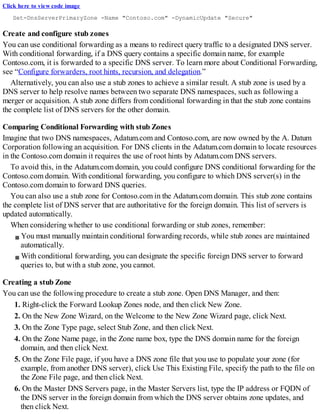 Click here to view code image
Set-DnsServerPrimaryZone -Name "Contoso.com" -DynamicUpdate "Secure"
Create and configure stub zones
You can use conditional forwarding as a means to redirect query traffic to a designated DNS server.
With conditional forwarding, if a DNS query contains a specific domain name, for example
Contoso.com, it is forwarded to a specific DNS server. To learn more about Conditional Forwarding,
see “Configure forwarders, root hints, recursion, and delegation.”
Alternatively, you can also use a stub zones to achieve a similar result. A stub zone is used by a
DNS server to help resolve names between two separate DNS namespaces, such as following a
merger or acquisition. A stub zone differs from conditional forwarding in that the stub zone contains
the complete list of DNS servers for the other domain.
Comparing Conditional Forwarding with stub Zones
Imagine that two DNS namespaces, Adatum.com and Contoso.com, are now owned by the A. Datum
Corporation following an acquisition. For DNS clients in the Adatum.com domain to locate resources
in the Contoso.com domain it requires the use of root hints by Adatum.com DNS servers.
To avoid this, in the Adatum.com domain, you could configure DNS conditional forwarding for the
Contoso.com domain. With conditional forwarding, you configure to which DNS server(s) in the
Contoso.com domain to forward DNS queries.
You can also use a stub zone for Contoso.com in the Adatum.com domain. This stub zone contains
the complete list of DNS server that are authoritative for the foreign domain. This list of servers is
updated automatically.
When considering whether to use conditional forwarding or stub zones, remember:
You must manually maintain conditional forwarding records, while stub zones are maintained
automatically.
With conditional forwarding, you can designate the specific foreign DNS server to forward
queries to, but with a stub zone, you cannot.
Creating a stub Zone
You can use the following procedure to create a stub zone. Open DNS Manager, and then:
1. Right-click the Forward Lookup Zones node, and then click New Zone.
2. On the New Zone Wizard, on the Welcome to the New Zone Wizard page, click Next.
3. On the Zone Type page, select Stub Zone, and then click Next.
4. On the Zone Name page, in the Zone name box, type the DNS domain name for the foreign
domain, and then click Next.
5. On the Zone File page, if you have a DNS zone file that you use to populate your zone (for
example, from another DNS server), click Use This Existing File, specify the path to the file on
the Zone File page, and then click Next.
6. On the Master DNS Servers page, in the Master Servers list, type the IP address or FQDN of
the DNS server in the foreign domain from which the DNS server obtains zone updates, and
then click Next.
 